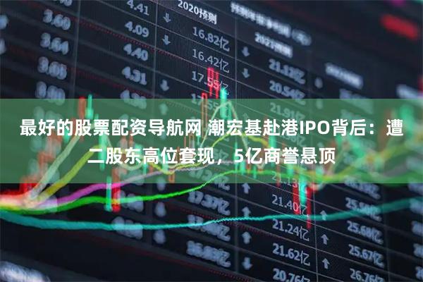 最好的股票配资导航网 潮宏基赴港IPO背后：遭二股东高位套现，5亿商誉悬顶