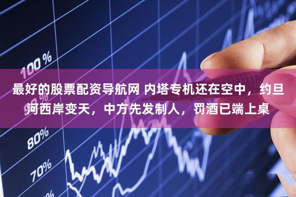 最好的股票配资导航网 内塔专机还在空中，约旦河西岸变天，中方先发制人，罚酒已端上桌