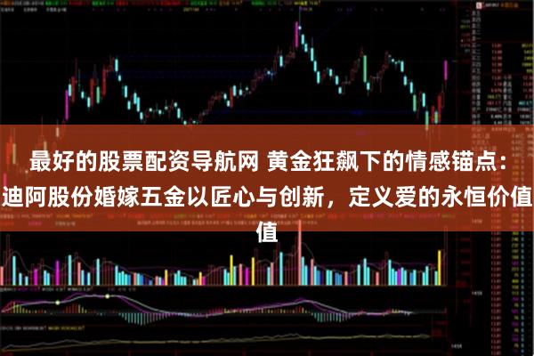 最好的股票配资导航网 黄金狂飙下的情感锚点：迪阿股份婚嫁五金以匠心与创新，定义爱的永恒价值