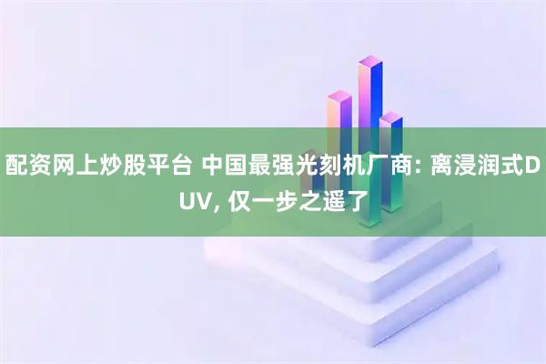 配资网上炒股平台 中国最强光刻机厂商: 离浸润式DUV, 仅一步之遥了