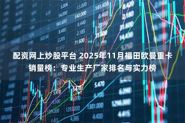 配资网上炒股平台 2025年11月福田欧曼重卡销量榜：专业生产厂家排名与实力榜