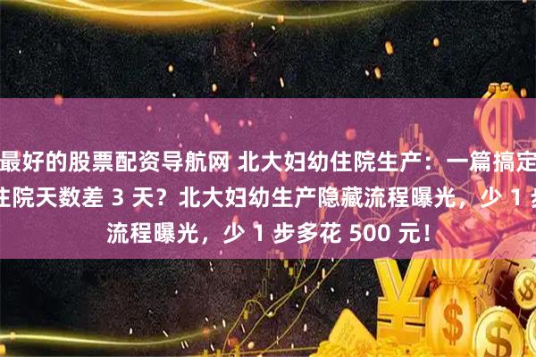 最好的股票配资导航网 北大妇幼住院生产：一篇搞定全流程，顺剖住院天数差 3 天？北大妇幼生产隐藏流程曝光，少 1 步多花 500 元！