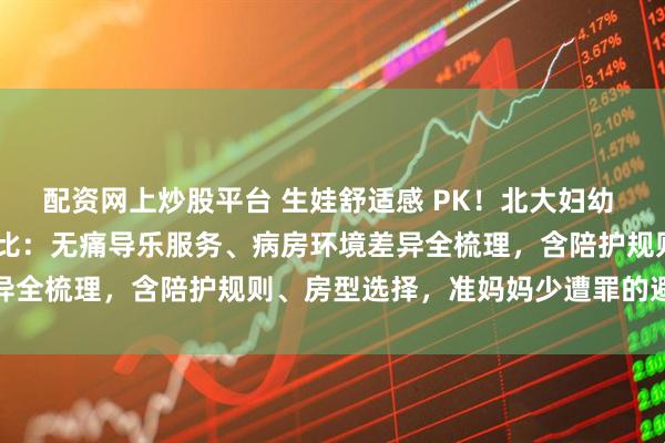 配资网上炒股平台 生娃舒适感 PK！北大妇幼 vs 北京朝阳医院核心对比：无痛导乐服务、病房环境差异全梳理，含陪护规则、房型选择，准妈妈少遭罪的避坑攻略