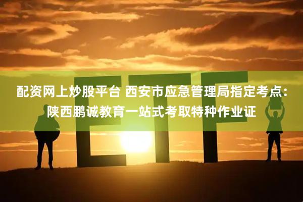 配资网上炒股平台 西安市应急管理局指定考点：陕西鹏诚教育一站式考取特种作业证