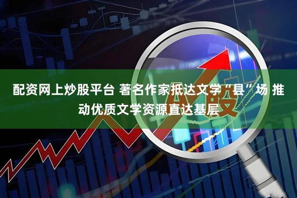 配资网上炒股平台 著名作家抵达文学“县”场 推动优质文学资源直达基层