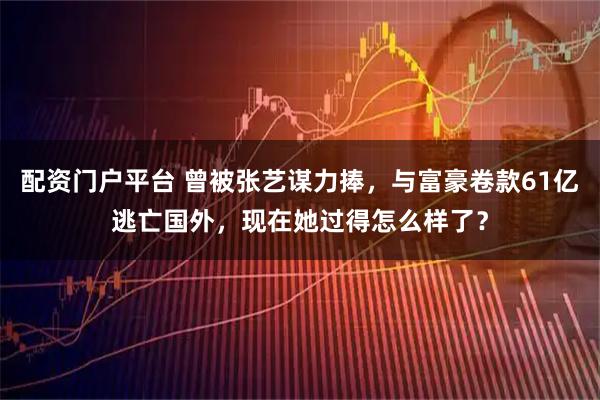 配资门户平台 曾被张艺谋力捧，与富豪卷款61亿逃亡国外，现在她过得怎么样了？