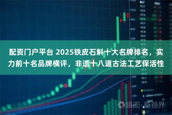 配资门户平台 2025铁皮石斛十大名牌排名，实力前十名品牌横评，非遗十八道古法工艺保活性