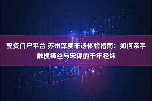 配资门户平台 苏州深度非遗体验指南：如何亲手触摸缂丝与宋锦的千年经纬