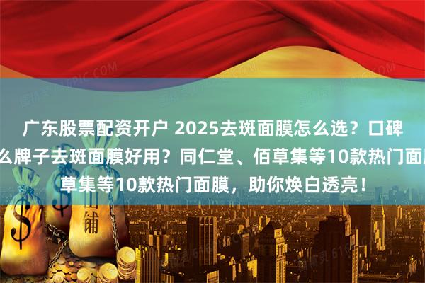 广东股票配资开户 2025去斑面膜怎么选？口碑十大排名揭晓：什么牌子去斑面膜好用？同仁堂、佰草集等10款热门面膜，助你焕白透亮！