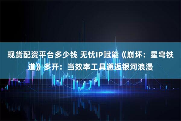 现货配资平台多少钱 无忧IP赋能《崩坏：星穹铁道》多开：当效率工具邂逅银河浪漫