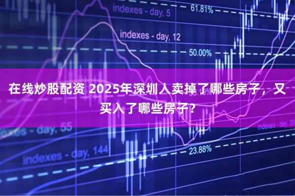 在线炒股配资 2025年深圳人卖掉了哪些房子，又买入了哪些房子？