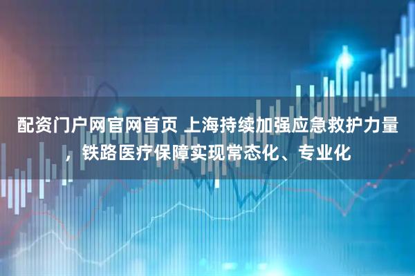 配资门户网官网首页 上海持续加强应急救护力量，铁路医疗保障实现常态化、专业化