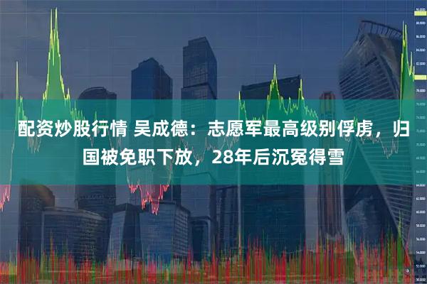 配资炒股行情 吴成德：志愿军最高级别俘虏，归国被免职下放，28年后沉冤得雪