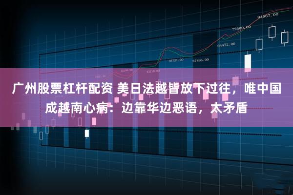广州股票杠杆配资 美日法越皆放下过往，唯中国成越南心病：边靠华边恶语，太矛盾