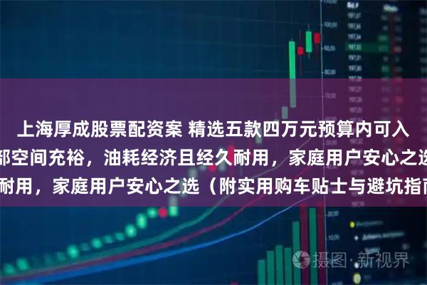 上海厚成股票配资案 精选五款四万元预算内可入手的城市多功能车：内部空间充裕，油耗经济且经久耐用，家庭用户安心之选（附实用购车贴士与避坑指南）