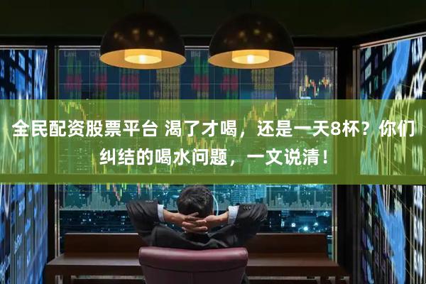全民配资股票平台 渴了才喝，还是一天8杯？你们纠结的喝水问题，一文说清！