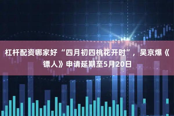 杠杆配资哪家好 “四月初四桃花开时”，吴京爆《镖人》申请延期至5月20日