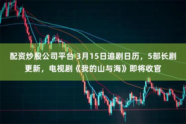 配资炒股公司平台 3月15日追剧日历，5部长剧更新，电视剧《我的山与海》即将收官