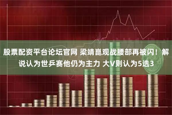 股票配资平台论坛官网 梁靖崑观战腰部再被闪！解说认为世乒赛他仍为主力 大V则认为5选3