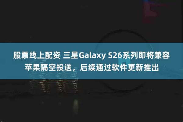 股票线上配资 三星Galaxy S26系列即将兼容苹果隔空投送，后续通过软件更新推出