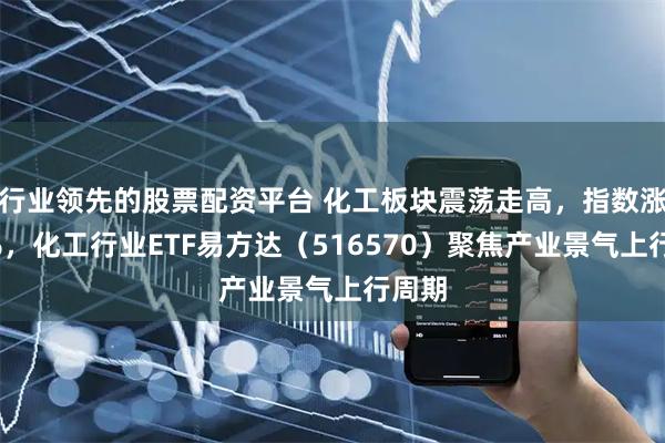行业领先的股票配资平台 化工板块震荡走高，指数涨超1%，化工行业ETF易方达（516570）聚焦产业景气上行周期