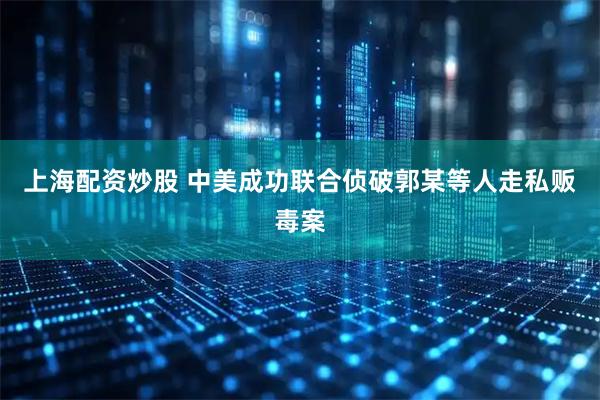 上海配资炒股 中美成功联合侦破郭某等人走私贩毒案